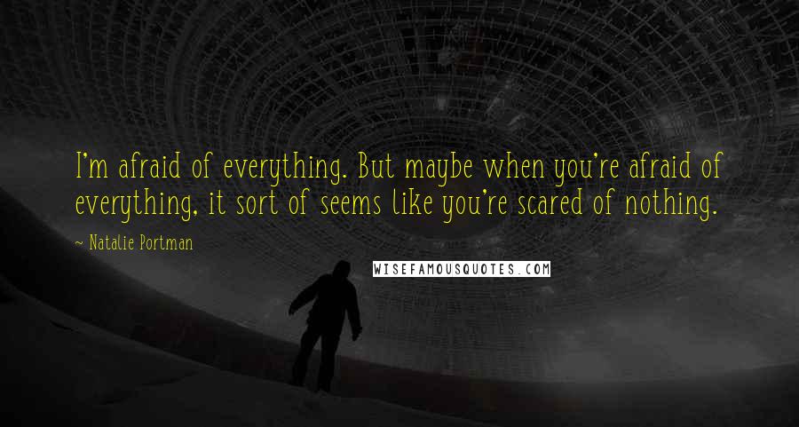 Natalie Portman Quotes: I'm afraid of everything. But maybe when you're afraid of everything, it sort of seems like you're scared of nothing.