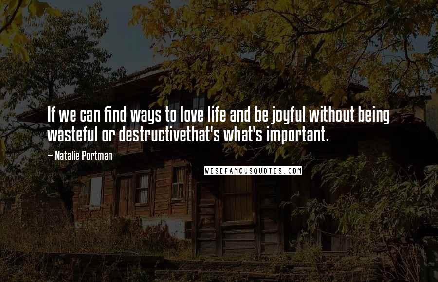 Natalie Portman Quotes: If we can find ways to love life and be joyful without being wasteful or destructivethat's what's important.