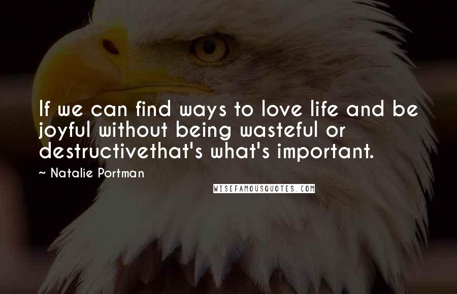 Natalie Portman Quotes: If we can find ways to love life and be joyful without being wasteful or destructivethat's what's important.