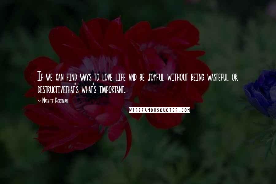 Natalie Portman Quotes: If we can find ways to love life and be joyful without being wasteful or destructivethat's what's important.