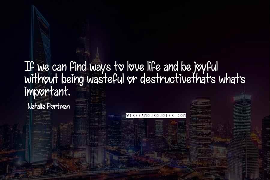 Natalie Portman Quotes: If we can find ways to love life and be joyful without being wasteful or destructivethat's what's important.