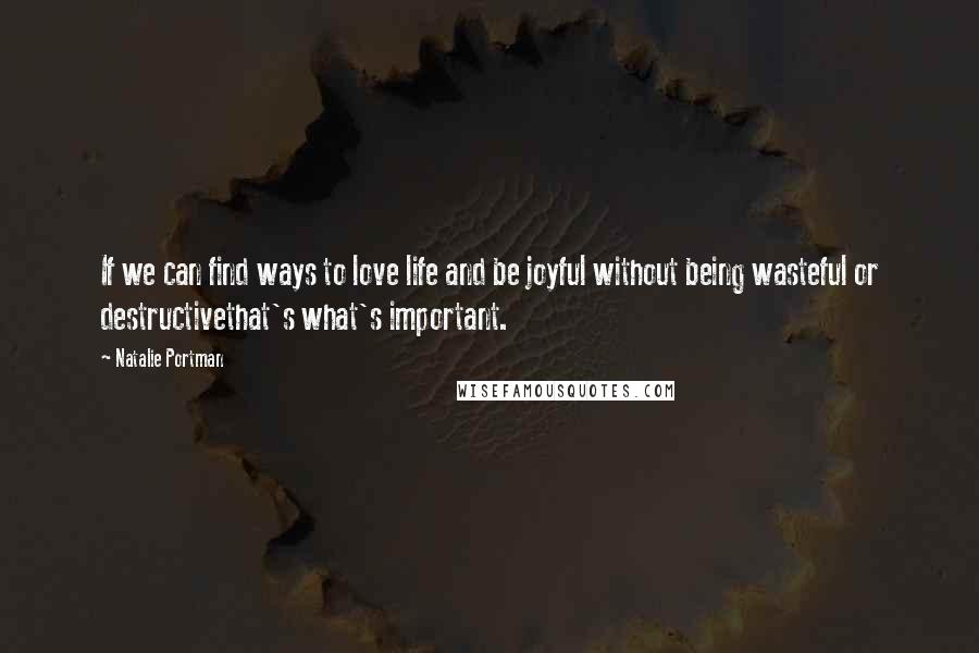 Natalie Portman Quotes: If we can find ways to love life and be joyful without being wasteful or destructivethat's what's important.