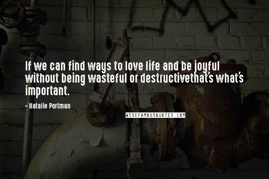 Natalie Portman Quotes: If we can find ways to love life and be joyful without being wasteful or destructivethat's what's important.