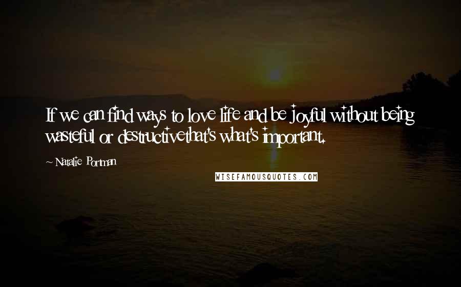 Natalie Portman Quotes: If we can find ways to love life and be joyful without being wasteful or destructivethat's what's important.