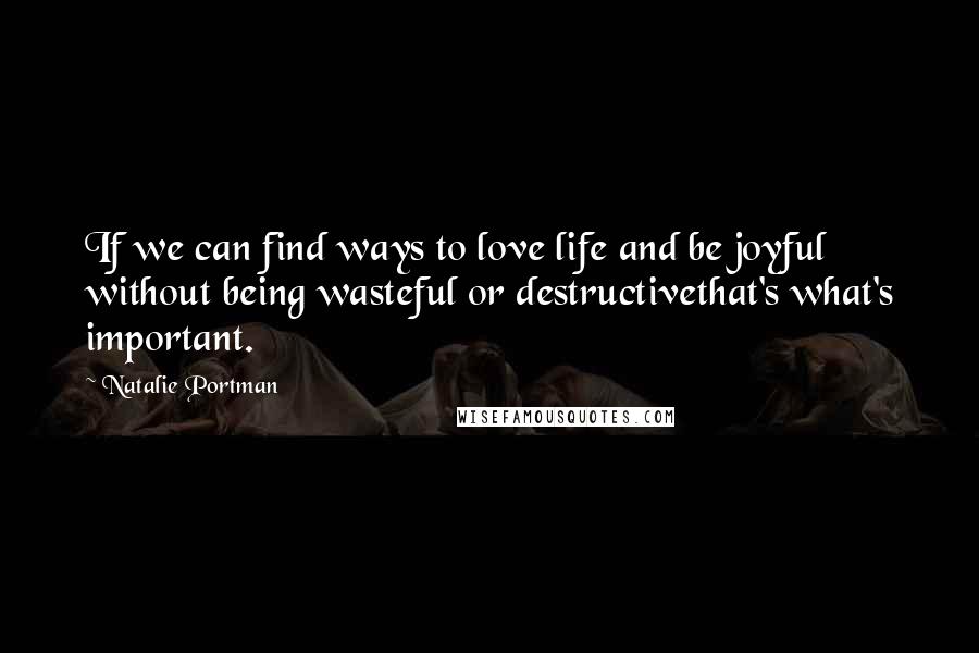 Natalie Portman Quotes: If we can find ways to love life and be joyful without being wasteful or destructivethat's what's important.