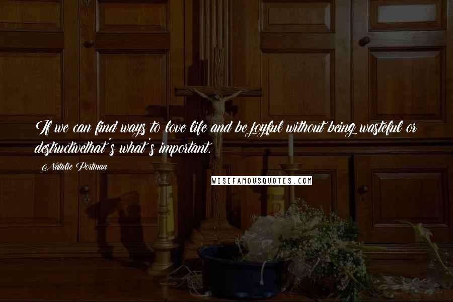 Natalie Portman Quotes: If we can find ways to love life and be joyful without being wasteful or destructivethat's what's important.