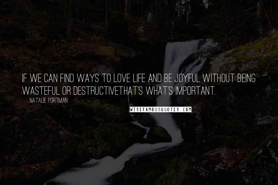 Natalie Portman Quotes: If we can find ways to love life and be joyful without being wasteful or destructivethat's what's important.