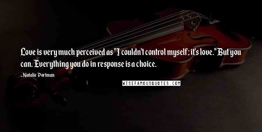 Natalie Portman Quotes: Love is very much perceived as "I couldn't control myself; it's love." But you can. Everything you do in response is a choice.