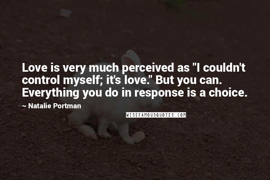 Natalie Portman Quotes: Love is very much perceived as "I couldn't control myself; it's love." But you can. Everything you do in response is a choice.