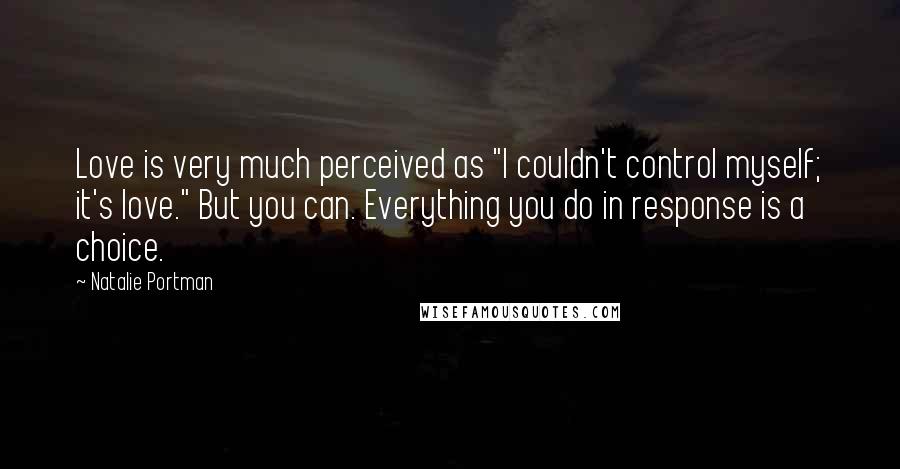 Natalie Portman Quotes: Love is very much perceived as "I couldn't control myself; it's love." But you can. Everything you do in response is a choice.