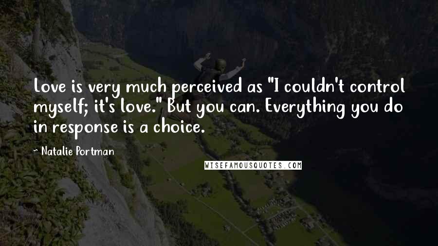 Natalie Portman Quotes: Love is very much perceived as "I couldn't control myself; it's love." But you can. Everything you do in response is a choice.