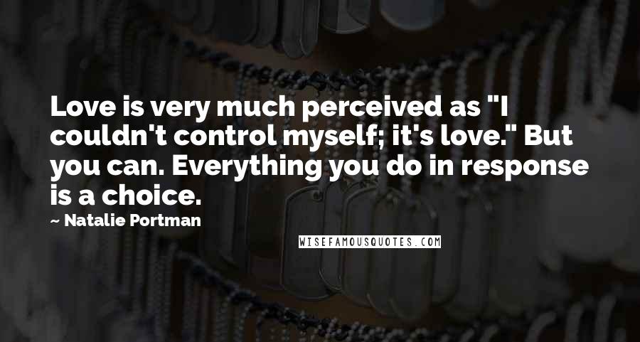 Natalie Portman Quotes: Love is very much perceived as "I couldn't control myself; it's love." But you can. Everything you do in response is a choice.