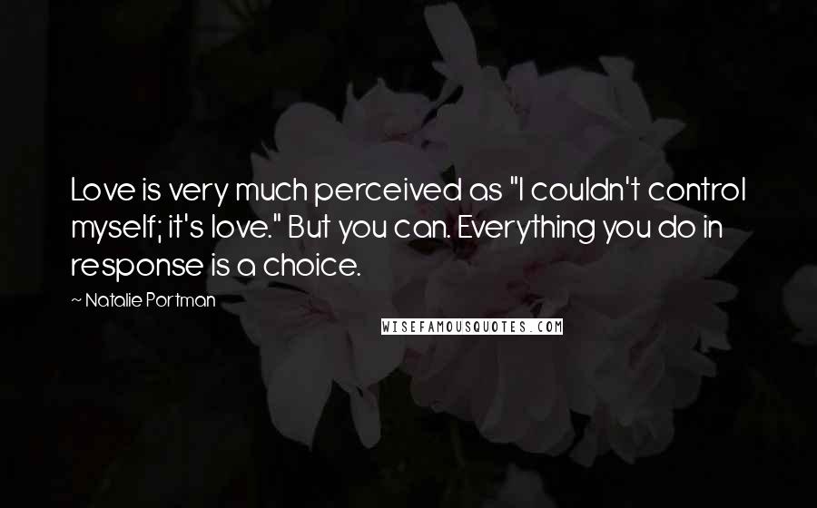 Natalie Portman Quotes: Love is very much perceived as "I couldn't control myself; it's love." But you can. Everything you do in response is a choice.