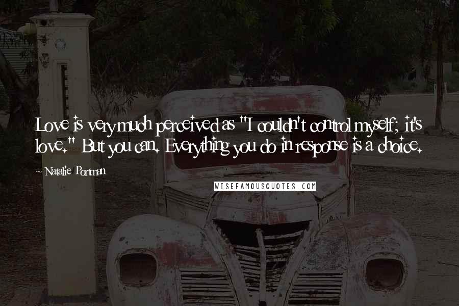 Natalie Portman Quotes: Love is very much perceived as "I couldn't control myself; it's love." But you can. Everything you do in response is a choice.