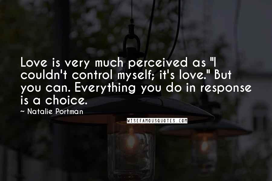 Natalie Portman Quotes: Love is very much perceived as "I couldn't control myself; it's love." But you can. Everything you do in response is a choice.