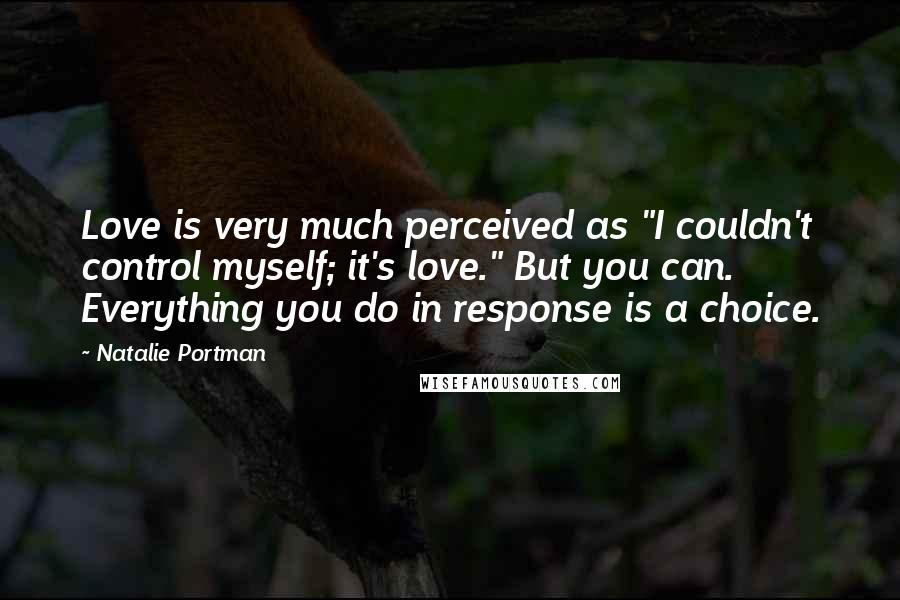 Natalie Portman Quotes: Love is very much perceived as "I couldn't control myself; it's love." But you can. Everything you do in response is a choice.