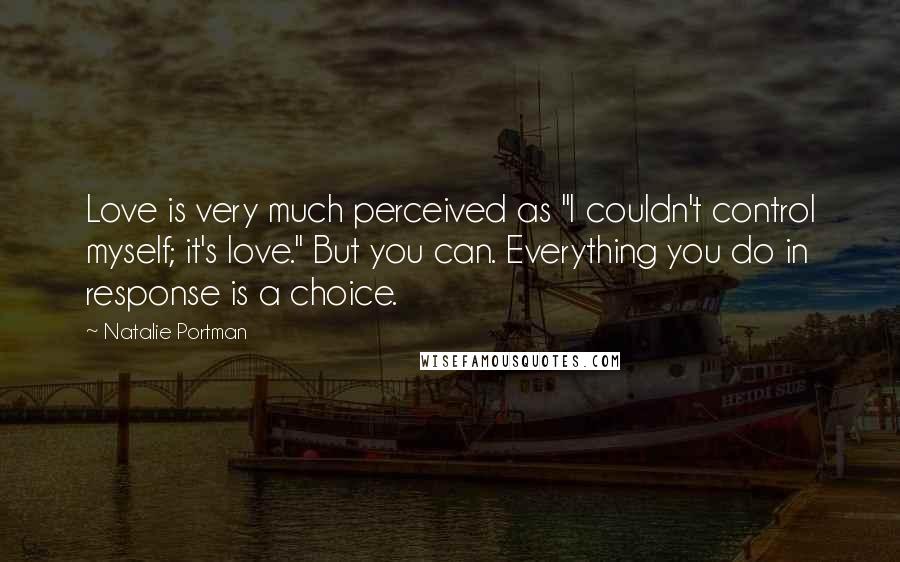 Natalie Portman Quotes: Love is very much perceived as "I couldn't control myself; it's love." But you can. Everything you do in response is a choice.