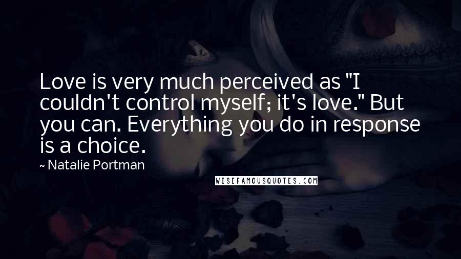 Natalie Portman Quotes: Love is very much perceived as "I couldn't control myself; it's love." But you can. Everything you do in response is a choice.