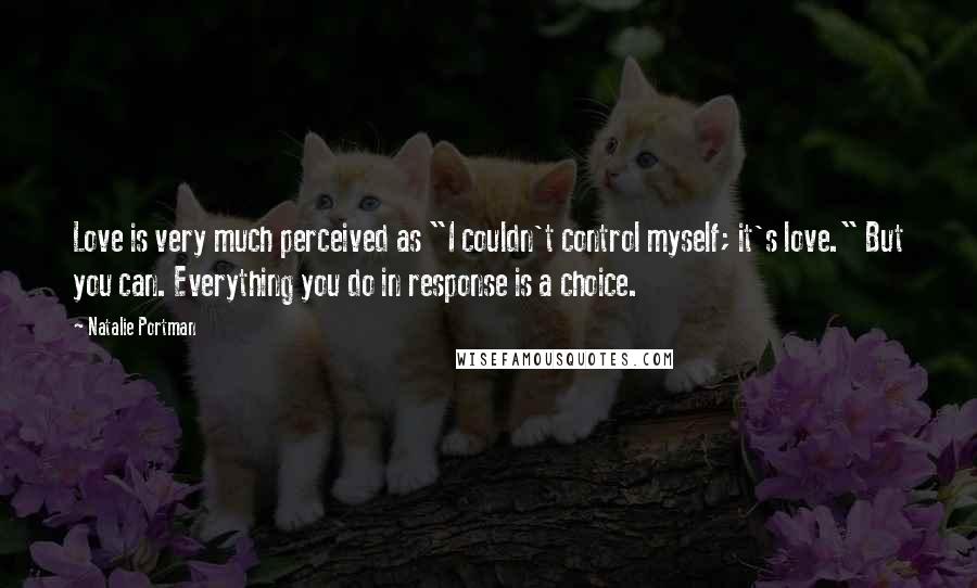 Natalie Portman Quotes: Love is very much perceived as "I couldn't control myself; it's love." But you can. Everything you do in response is a choice.