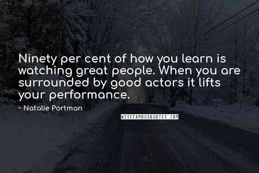 Natalie Portman Quotes: Ninety per cent of how you learn is watching great people. When you are surrounded by good actors it lifts your performance.