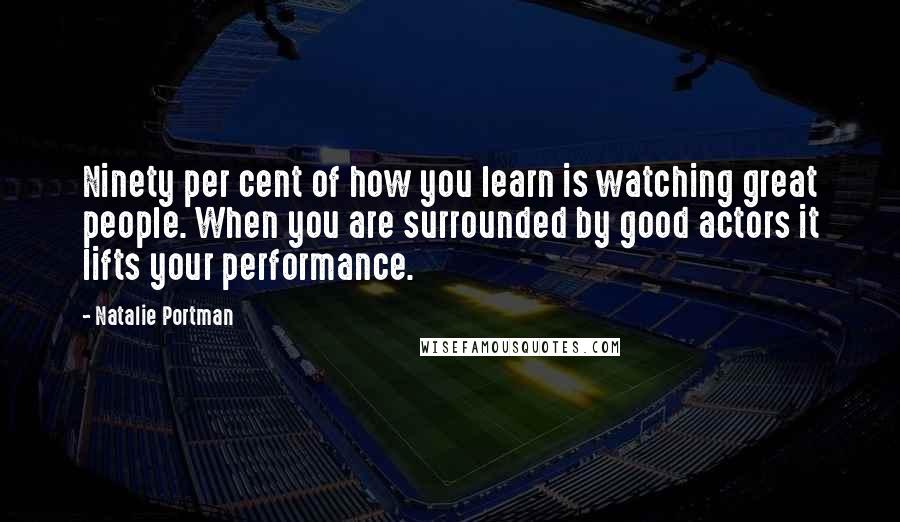 Natalie Portman Quotes: Ninety per cent of how you learn is watching great people. When you are surrounded by good actors it lifts your performance.