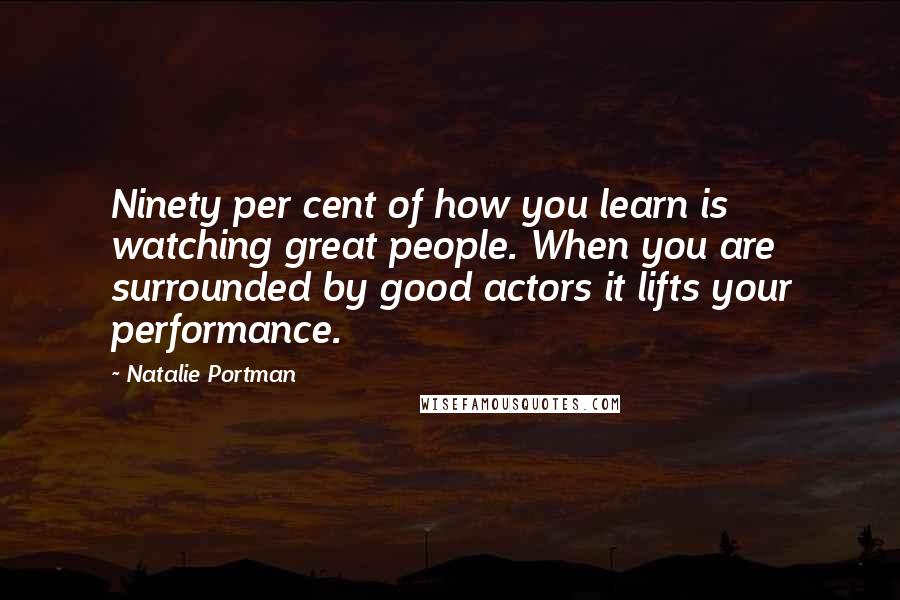 Natalie Portman Quotes: Ninety per cent of how you learn is watching great people. When you are surrounded by good actors it lifts your performance.