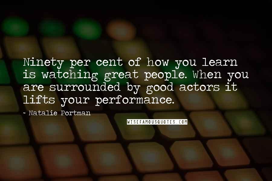 Natalie Portman Quotes: Ninety per cent of how you learn is watching great people. When you are surrounded by good actors it lifts your performance.