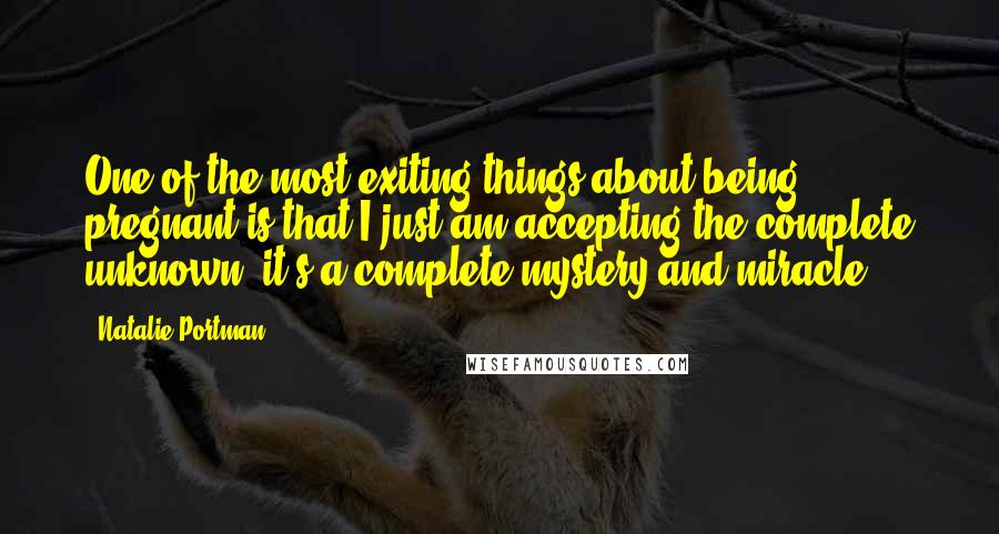 Natalie Portman Quotes: One of the most exiting things about being pregnant is that I just am accepting the complete unknown; it's a complete mystery and miracle.