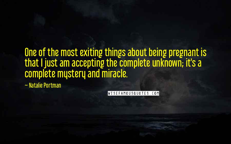Natalie Portman Quotes: One of the most exiting things about being pregnant is that I just am accepting the complete unknown; it's a complete mystery and miracle.