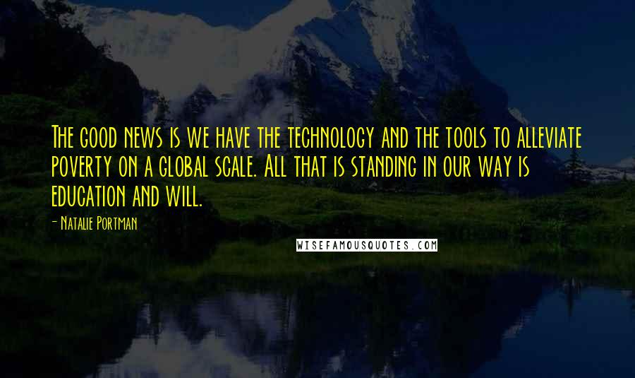 Natalie Portman Quotes: The good news is we have the technology and the tools to alleviate poverty on a global scale. All that is standing in our way is education and will.