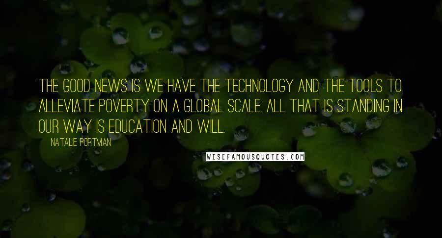 Natalie Portman Quotes: The good news is we have the technology and the tools to alleviate poverty on a global scale. All that is standing in our way is education and will.