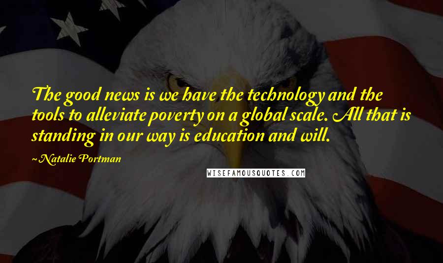 Natalie Portman Quotes: The good news is we have the technology and the tools to alleviate poverty on a global scale. All that is standing in our way is education and will.