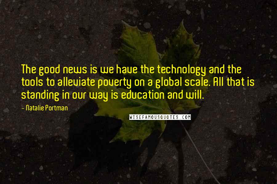 Natalie Portman Quotes: The good news is we have the technology and the tools to alleviate poverty on a global scale. All that is standing in our way is education and will.