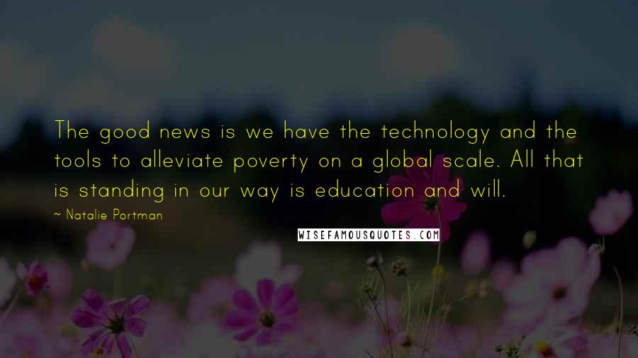 Natalie Portman Quotes: The good news is we have the technology and the tools to alleviate poverty on a global scale. All that is standing in our way is education and will.