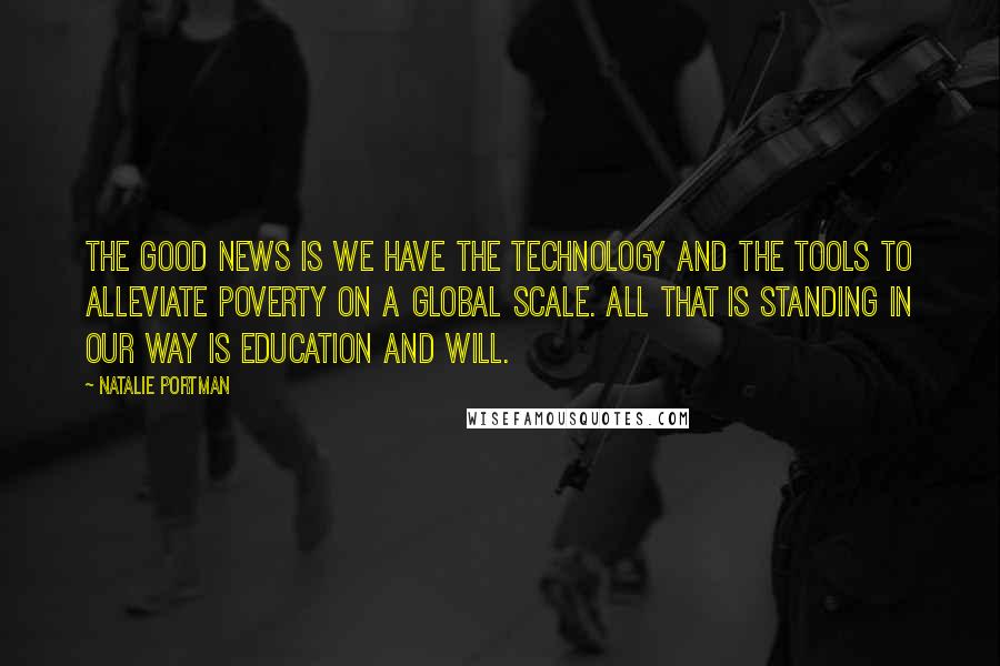 Natalie Portman Quotes: The good news is we have the technology and the tools to alleviate poverty on a global scale. All that is standing in our way is education and will.