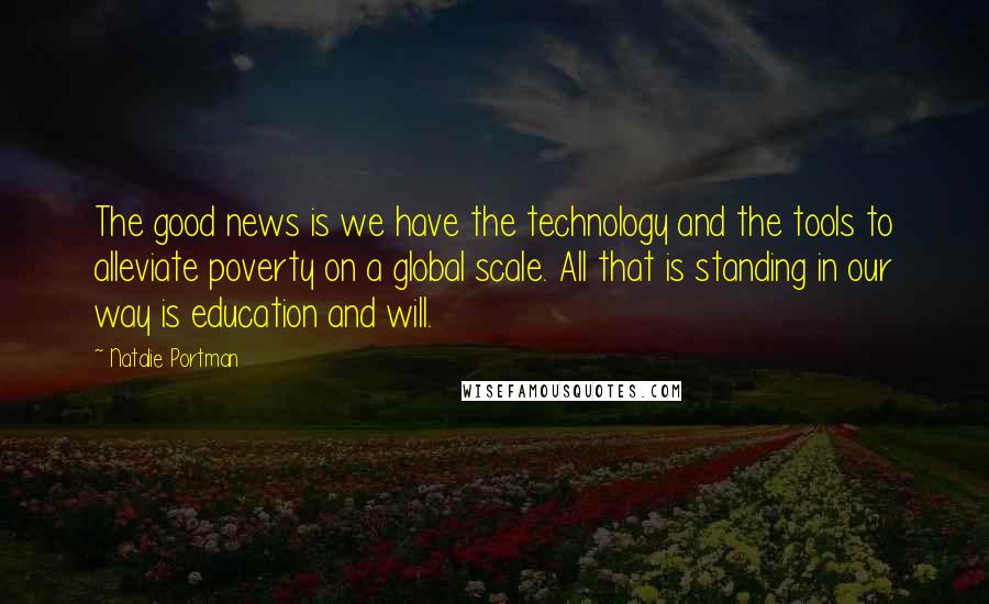 Natalie Portman Quotes: The good news is we have the technology and the tools to alleviate poverty on a global scale. All that is standing in our way is education and will.