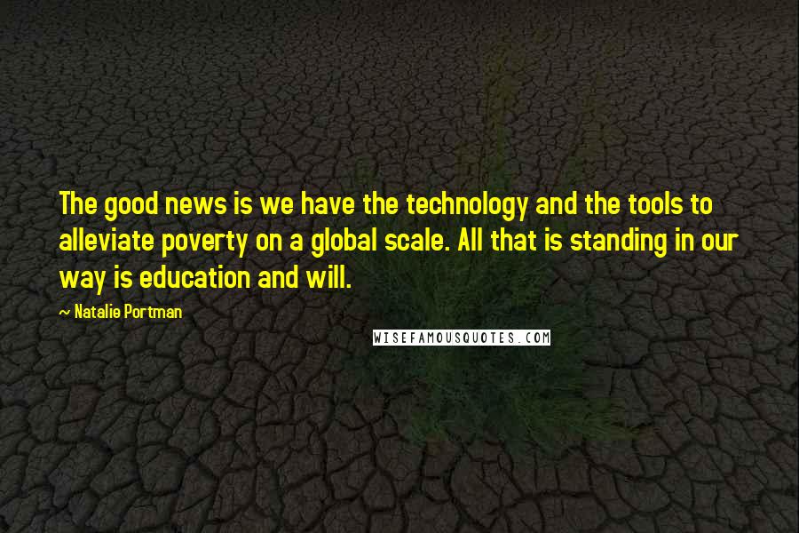 Natalie Portman Quotes: The good news is we have the technology and the tools to alleviate poverty on a global scale. All that is standing in our way is education and will.
