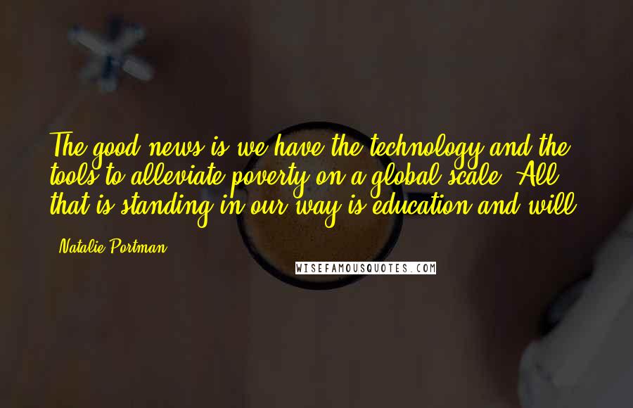 Natalie Portman Quotes: The good news is we have the technology and the tools to alleviate poverty on a global scale. All that is standing in our way is education and will.