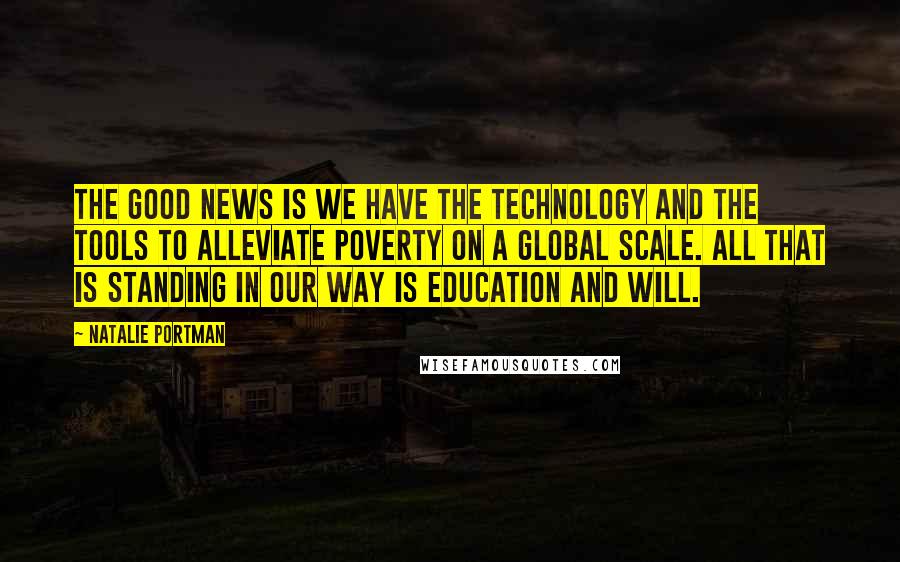 Natalie Portman Quotes: The good news is we have the technology and the tools to alleviate poverty on a global scale. All that is standing in our way is education and will.