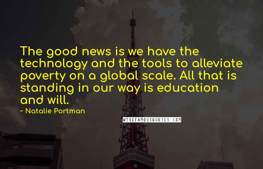 Natalie Portman Quotes: The good news is we have the technology and the tools to alleviate poverty on a global scale. All that is standing in our way is education and will.