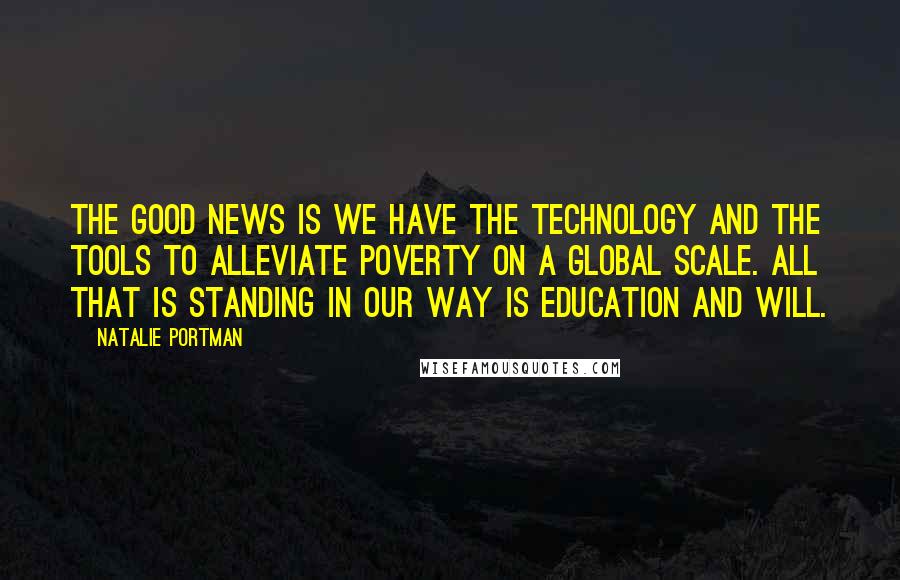 Natalie Portman Quotes: The good news is we have the technology and the tools to alleviate poverty on a global scale. All that is standing in our way is education and will.