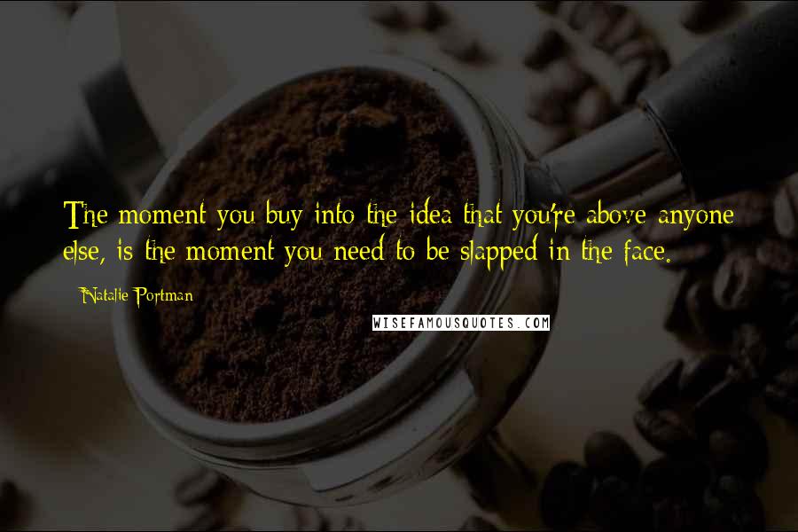 Natalie Portman Quotes: The moment you buy into the idea that you're above anyone else, is the moment you need to be slapped in the face.
