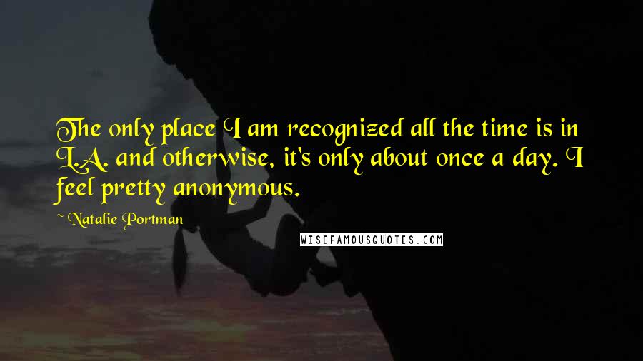 Natalie Portman Quotes: The only place I am recognized all the time is in L.A. and otherwise, it's only about once a day. I feel pretty anonymous.