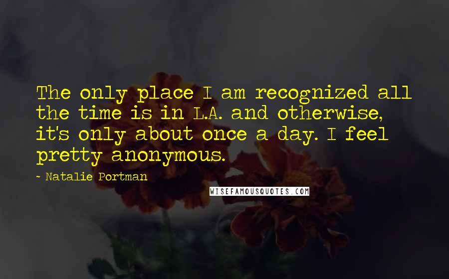 Natalie Portman Quotes: The only place I am recognized all the time is in L.A. and otherwise, it's only about once a day. I feel pretty anonymous.