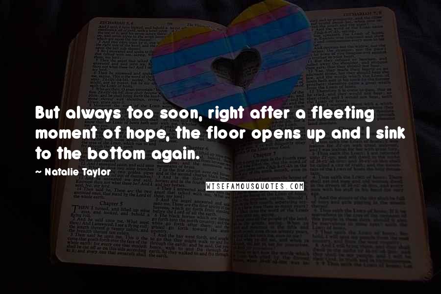 Natalie Taylor Quotes: But always too soon, right after a fleeting moment of hope, the floor opens up and I sink to the bottom again.