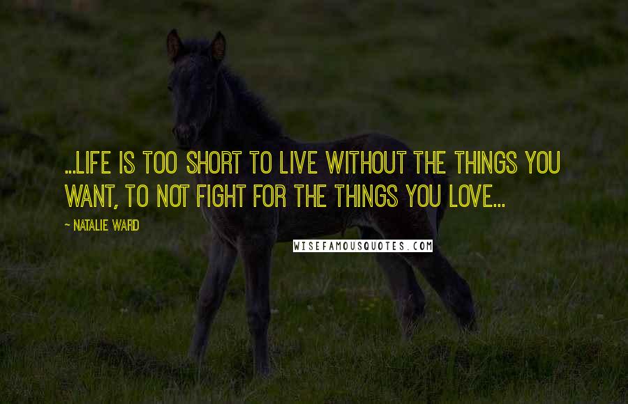 Natalie Ward Quotes: ...life is too short to live without the things you want, to not fight for the things you love...