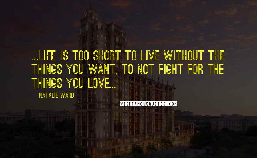 Natalie Ward Quotes: ...life is too short to live without the things you want, to not fight for the things you love...