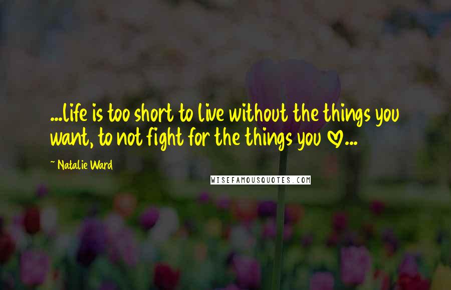 Natalie Ward Quotes: ...life is too short to live without the things you want, to not fight for the things you love...