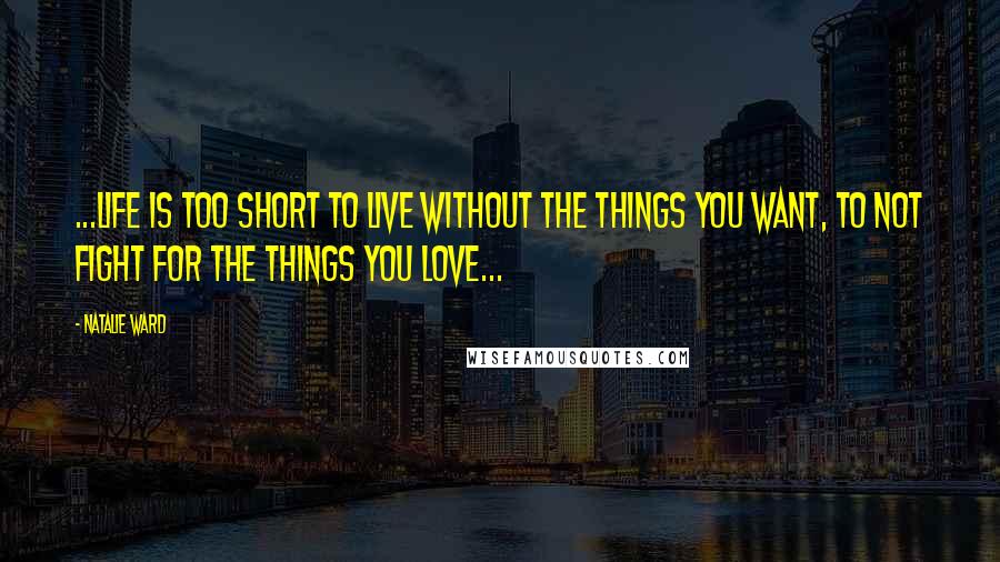 Natalie Ward Quotes: ...life is too short to live without the things you want, to not fight for the things you love...