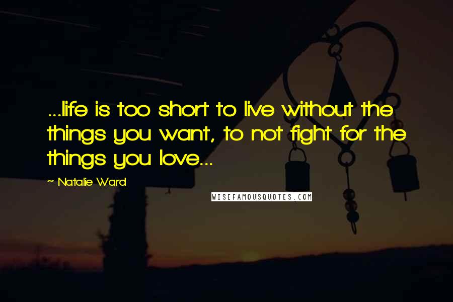 Natalie Ward Quotes: ...life is too short to live without the things you want, to not fight for the things you love...